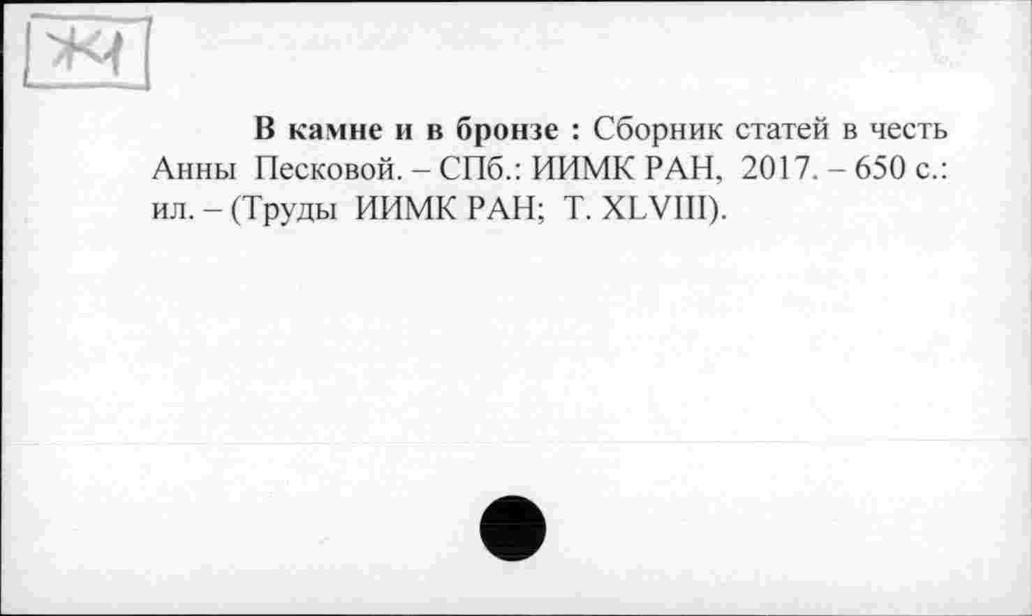 ﻿В камне и в бронзе : Сборник статей в честь Анны Песковой. - СПб.: ИИМК РАИ, 2017. - 650 с.: ил. - (Труды ИИМК РАН; T. XLVIII).